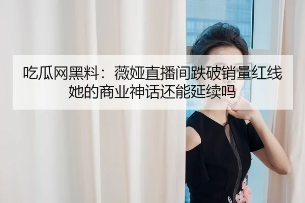 吃瓜网黑料：薇娅直播间跌破销量红线 她的商业神话还能延续吗